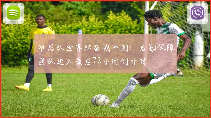 印尼队世界杯备战冲刺：后勤保障团队进入最后72小时倒计时