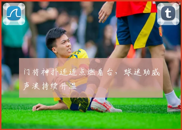 门将神扑连连点燃看台，球迷助威声浪持续升温
