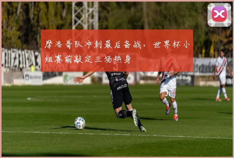 摩洛哥队冲刺最后备战，世界杯小组赛前敲定三场热身