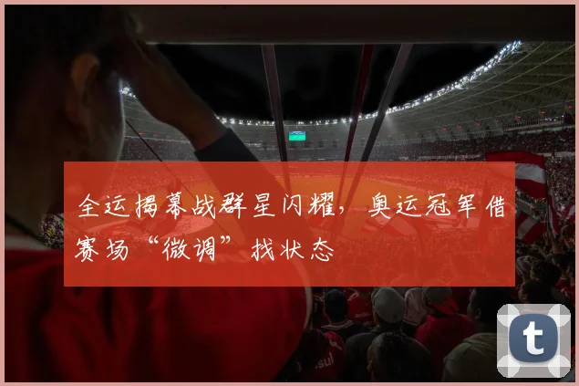 全运揭幕战群星闪耀，奥运冠军借赛场“微调”找状态