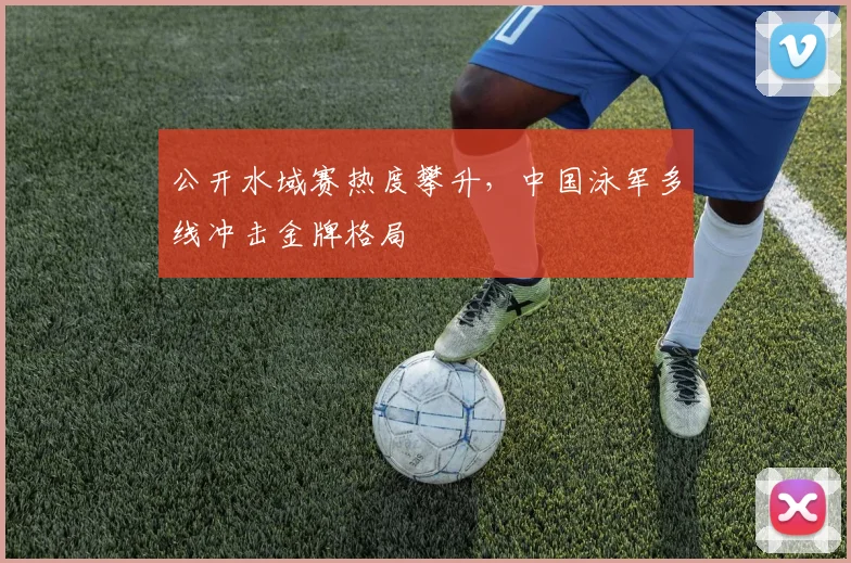公开水域赛热度攀升，中国泳军多线冲击金牌格局