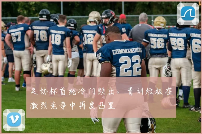 足协杯首轮冷门频出，青训短板在激烈竞争中再度凸显