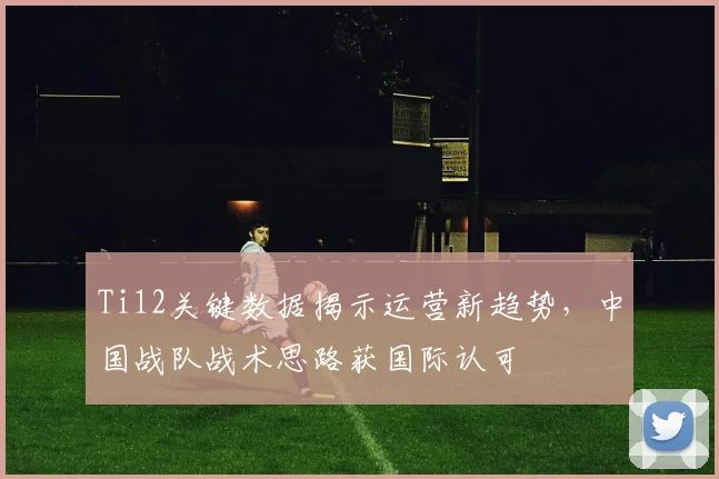 Ti12关键数据揭示运营新趋势，中国战队战术思路获国际认可