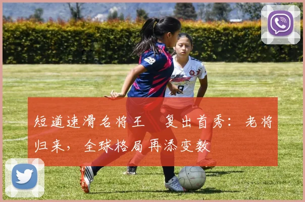 短道速滑名将王濛复出首秀：老将归来，全球格局再添变数