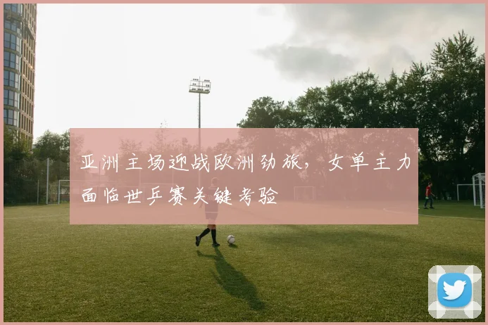 亚洲主场迎战欧洲劲旅，女单主力面临世乒赛关键考验