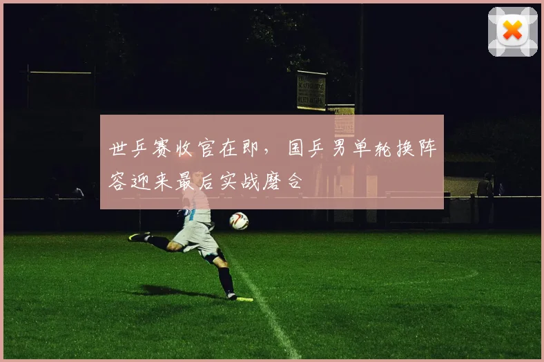 世乒赛收官在即，国乒男单轮换阵容迎来最后实战磨合