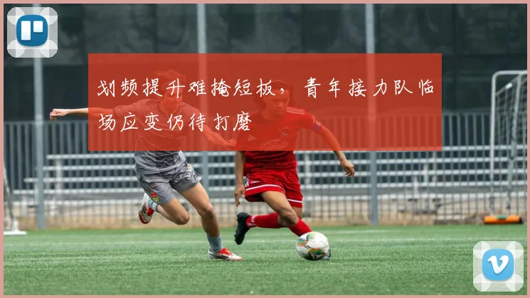 划频提升难掩短板，青年接力队临场应变仍待打磨