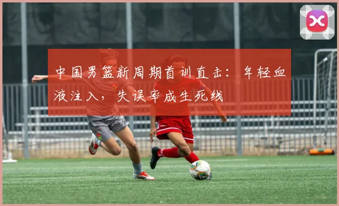 中国男篮新周期首训直击：年轻血液注入，失误率成生死线