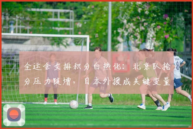 全运会女排积分白热化：北京队抢分压力陡增，日本外援成关键变量