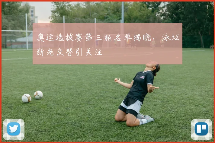 奥运选拔赛第三轮名单揭晓，泳坛新老交替引关注