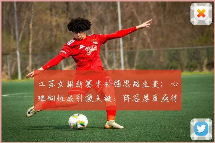 江苏女排新赛季补强思路生变：心理韧性成引援关键，阵容厚度亟待提升