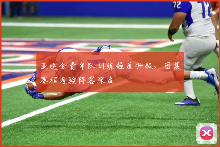亚运会青年队训练强度升级，密集赛程考验阵容深度