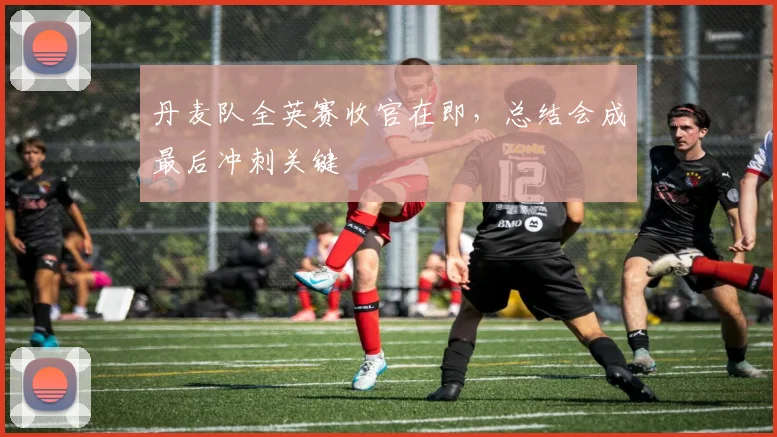 丹麦队全英赛收官在即，总结会成最后冲刺关键