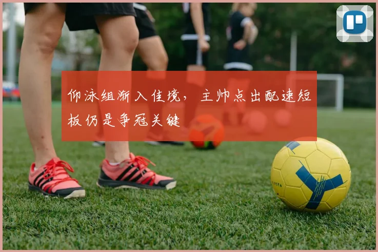 仰泳组渐入佳境，主帅点出配速短板仍是争冠关键