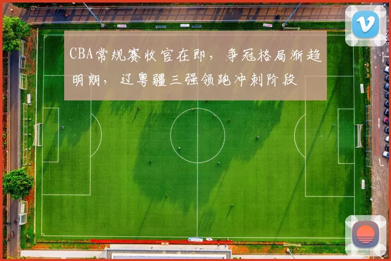 CBA常规赛收官在即，争冠格局渐趋明朗，辽粤疆三强领跑冲刺阶段