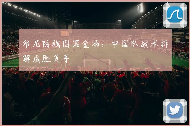 印尼防线固若金汤，中国队战术拆解成胜负手