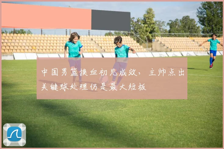 中国男篮换血初见成效，主帅点出关键球处理仍是最大短板