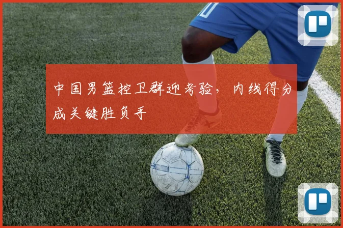 中国男篮控卫群迎考验，内线得分成关键胜负手