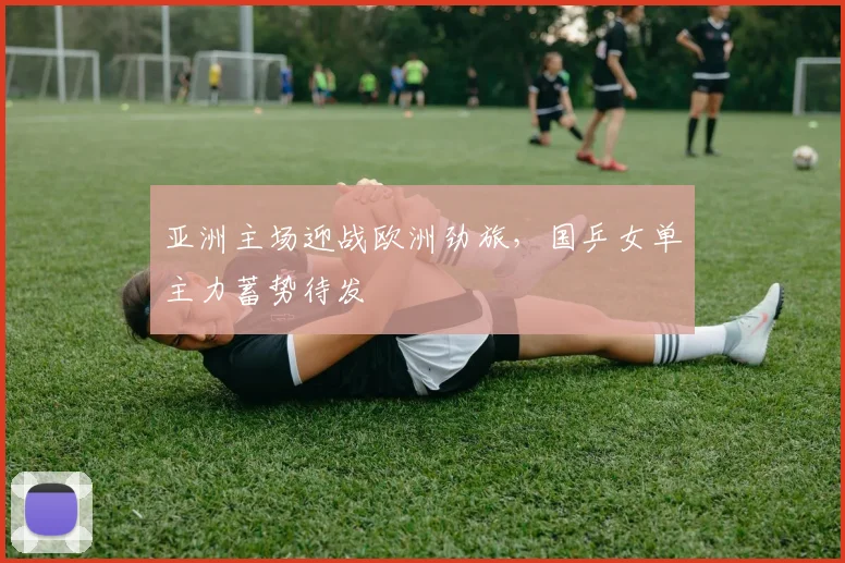 亚洲主场迎战欧洲劲旅，国乒女单主力蓄势待发