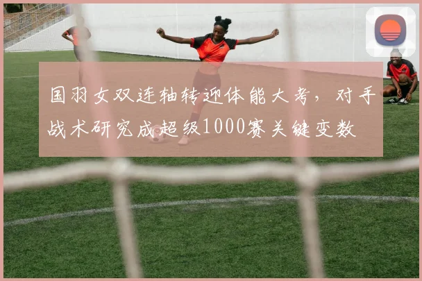 国羽女双连轴转迎体能大考，对手战术研究成超级1000赛关键变数