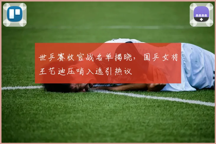 世乒赛收官战名单揭晓，国乒女将王艺迪压哨入选引热议