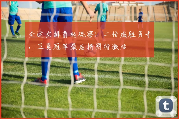 全运女排首轮观察：二传成胜负手，卫冕冠军最后拼图待激活