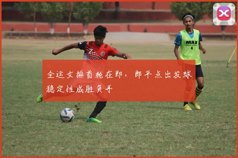 全运女排首轮在即，郎平点出发球稳定性成胜负手