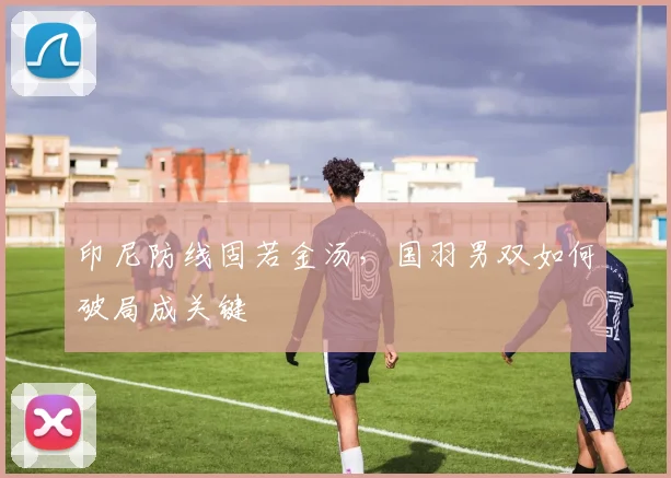 印尼防线固若金汤，国羽男双如何破局成关键