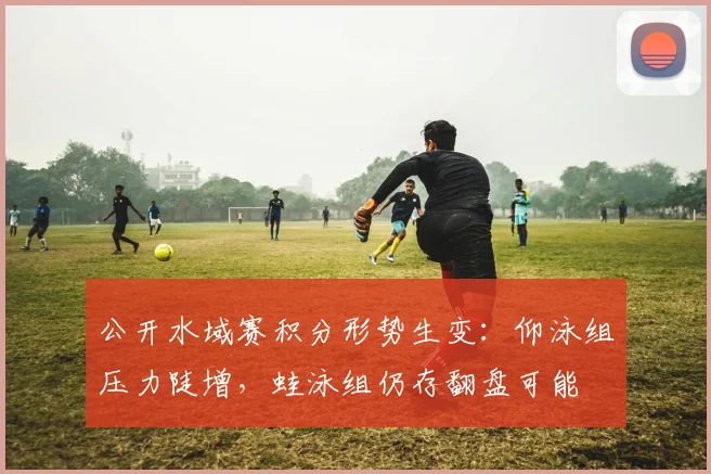 公开水域赛积分形势生变：仰泳组压力陡增，蛙泳组仍存翻盘可能