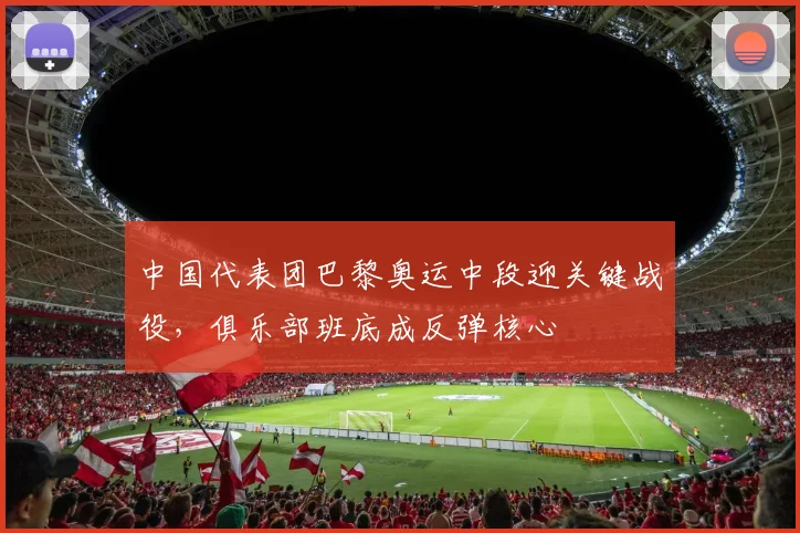 中国代表团巴黎奥运中段迎关键战役，俱乐部班底成反弹核心