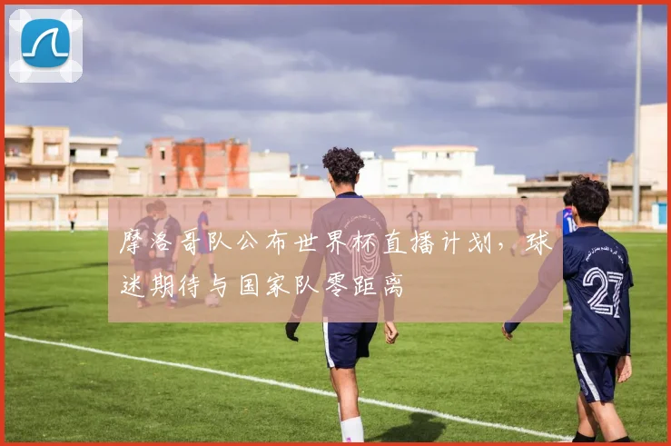 摩洛哥队公布世界杯直播计划，球迷期待与国家队零距离