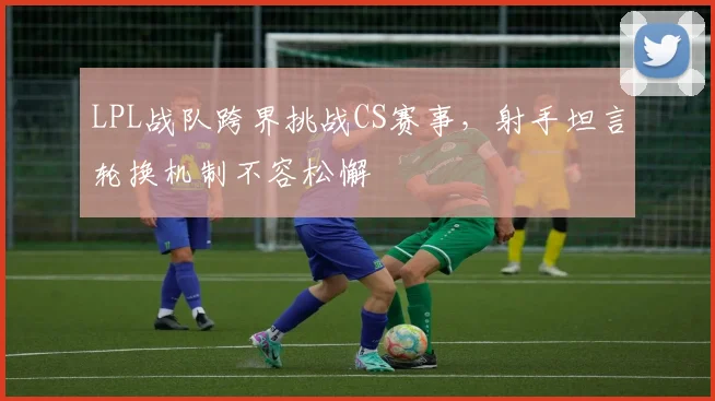 LPL战队跨界挑战CS赛事，射手坦言轮换机制不容松懈
