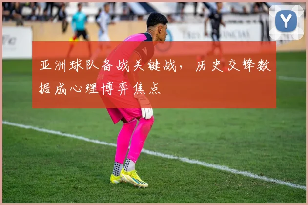 亚洲球队备战关键战，历史交锋数据成心理博弈焦点