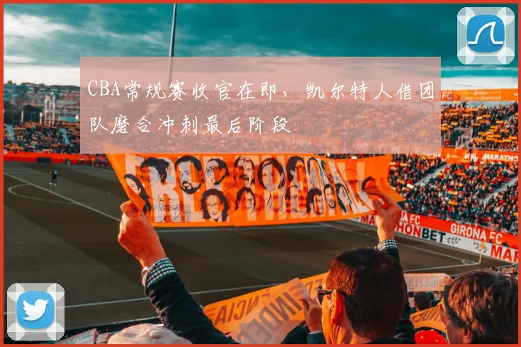 CBA常规赛收官在即，凯尔特人借团队磨合冲刺最后阶段