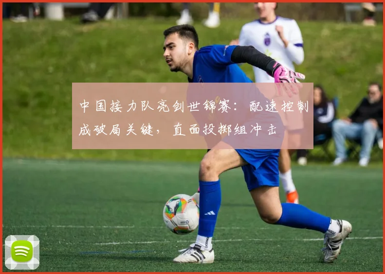中国接力队亮剑世锦赛：配速控制成破局关键，直面投掷组冲击