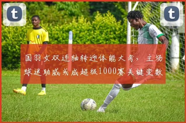 国羽女双连轴转迎体能大考，主场球迷助威或成超级1000赛关键变数