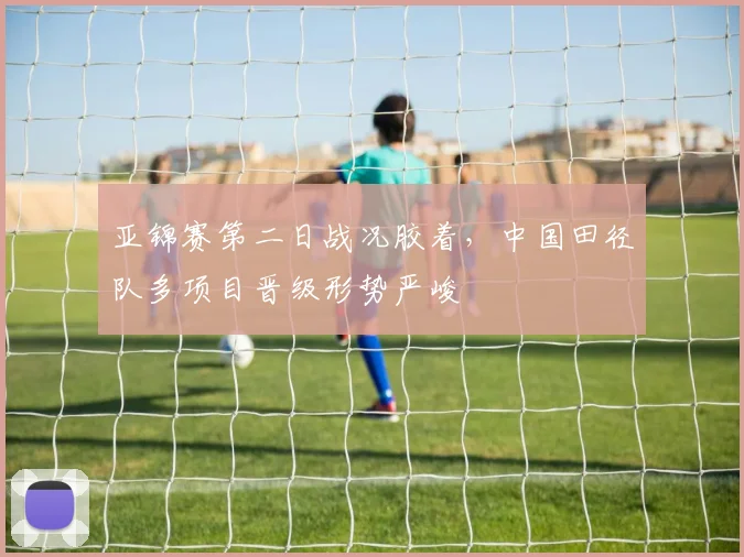 亚锦赛第二日战况胶着，中国田径队多项目晋级形势严峻