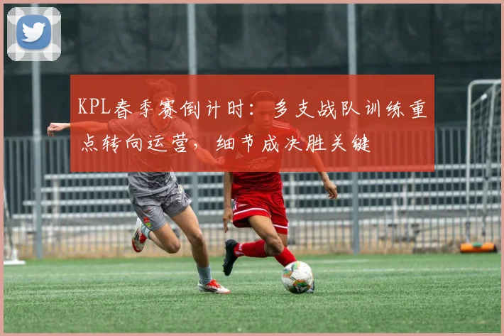 KPL春季赛倒计时：多支战队训练重点转向运营，细节成决胜关键