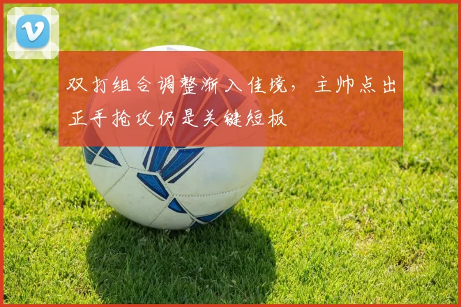 双打组合调整渐入佳境，主帅点出正手抢攻仍是关键短板