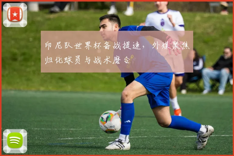 印尼队世界杯备战提速，外媒聚焦归化球员与战术磨合