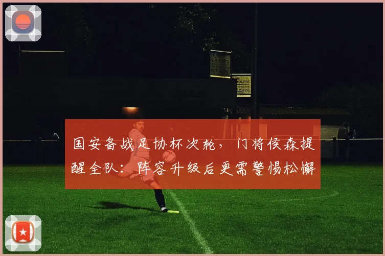 国安备战足协杯次轮，门将侯森提醒全队：阵容升级后更需警惕松懈
