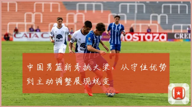 中国男篮新秀挑大梁，从守住优势到主动调整展现蜕变