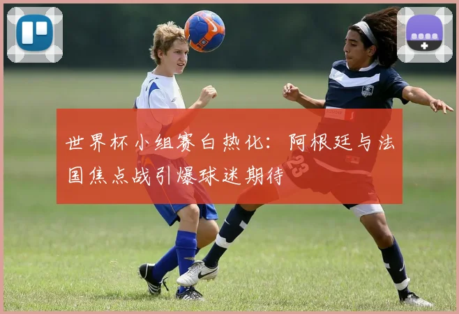 世界杯小组赛白热化：阿根廷与法国焦点战引爆球迷期待