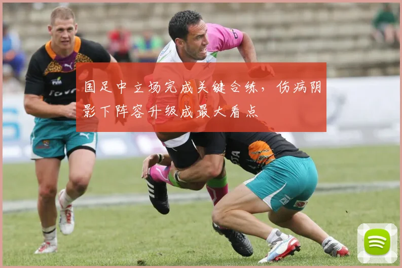 国足中立场完成关键合练，伤病阴影下阵容升级成最大看点