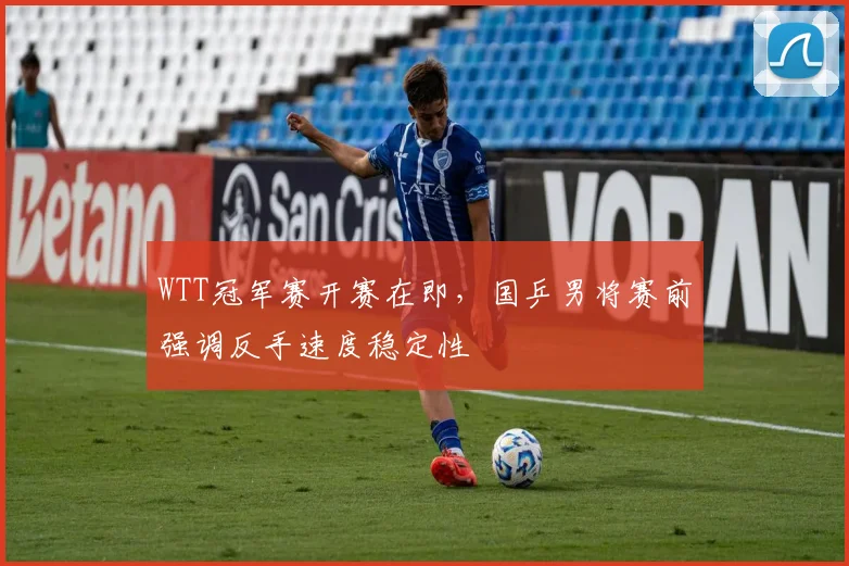 WTT冠军赛开赛在即，国乒男将赛前强调反手速度稳定性